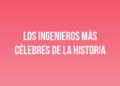 Los ingenieros más célebres de la historia
