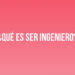 ¿Qué es ser Ingeniero?